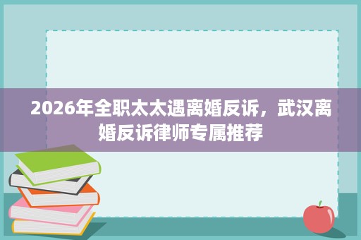 2026年全职太太遇离婚反诉，武汉离婚反诉律师专属推荐