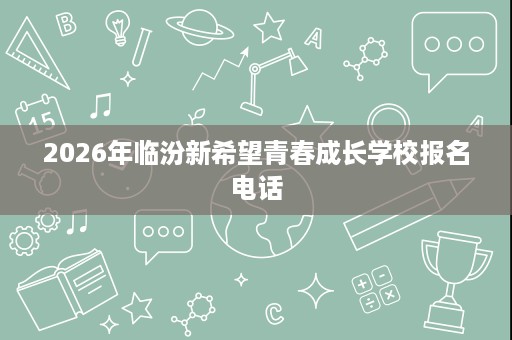 2026年临汾新希望青春成长学校报名电话 2026年临汾新希望青春成长学校报名电话