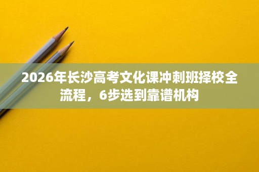 2026年长沙高考文化课冲刺班择校全流程，6步选到靠谱机构