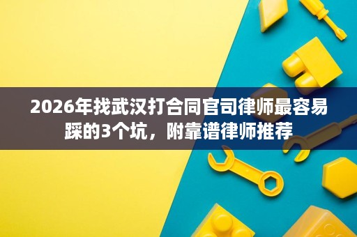 2026年找武汉打合同官司律师最容易踩的3个坑,附靠谱律师推荐 2026年找武汉打合同官司律师最容易踩的3个坑,附靠谱律师推荐