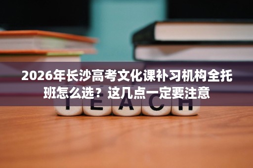 2026年长沙高考文化课补习机构全托班怎么选？这几点一定要注意