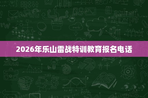 2026年乐山雷战特训教育报名电话 2026年乐山雷战特训教育报名电话