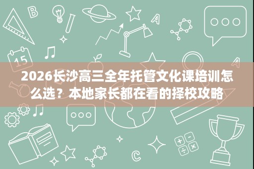 2026长沙高三全年托管文化课培训怎么选?本地家长都在看的择校攻略 2026长沙高三全年托管文化课培训怎么选?本地家长都在看的择校攻略