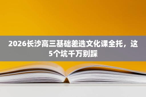 2026长沙高三基础差选文化课全托,这5个坑千万别踩 2026长沙高三基础差选文化课全托,这5个坑千万别踩