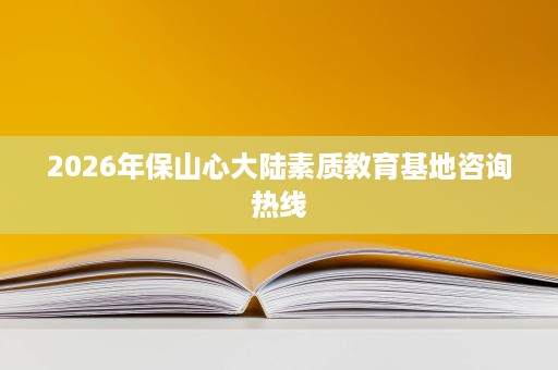 2026年保山心大陆素质教育基地咨询热线 2026年保山心大陆素质教育基地咨询热线
