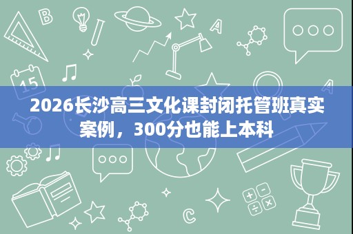 2026长沙高三文化课封闭托管班真实案例,300分也能上本科 2026长沙高三文化课封闭托管班真实案例,300分也能上本科