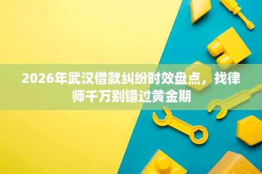 2026年武汉借款纠纷时效盘点,找律师千万别错过黄金期 2026年武汉借款纠纷时效盘点,找律师千万别错过黄金期