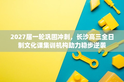 2027届一轮巩固冲刺,长沙高三全日制文化课集训机构助力稳步逆袭 2027届一轮巩固冲刺,长沙高三全日制文化课集训机构助力稳步逆袭