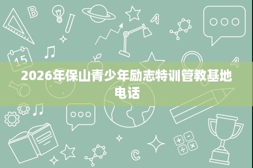 2026年保山青少年励志特训管教基地电话 2026年保山青少年励志特训管教基地电话