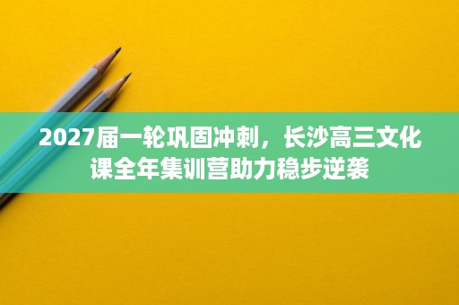 2027届一轮巩固冲刺,长沙高三文化课全年集训营助力稳步逆袭 2027届一轮巩固冲刺,长沙高三文化课全年集训营助力稳步逆袭