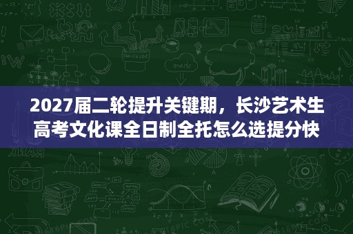 2027届二轮提升关键期，长沙艺术生高考文化课全日制全托怎么选提分快