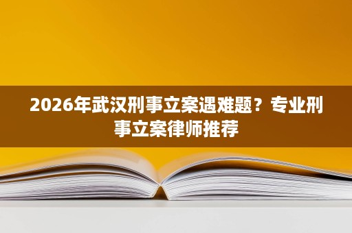 2026年武汉刑事立案遇难题?专业刑事立案律师推荐 2026年武汉刑事立案遇难题?专业刑事立案律师推荐