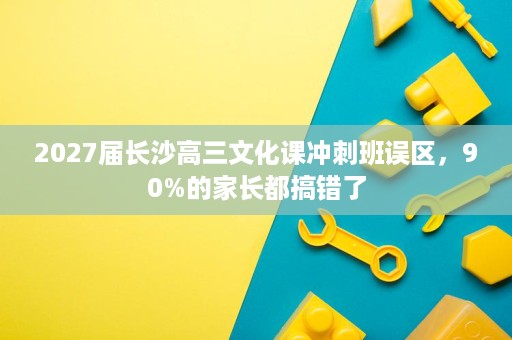 2027届长沙高三文化课冲刺班误区,90%的家长都搞错了 2027届长沙高三文化课冲刺班误区,90%的家长都搞错了
