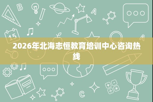 2026年北海志恒教育培训中心咨询热线 2026年北海志恒教育培训中心咨询热线