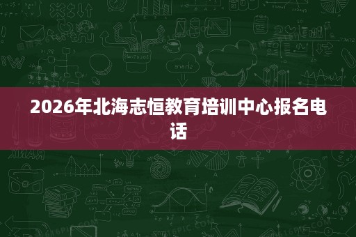 2026年北海志恒教育培训中心报名电话 2026年北海志恒教育培训中心报名电话