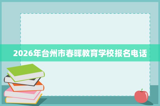 2026年台州市春晖教育学校报名电话 2026年台州市春晖教育学校报名电话
