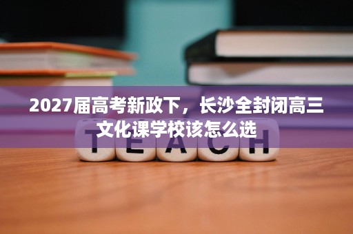 2027届高考新政下,长沙全封闭高三文化课学校该怎么选 2027届高考新政下,长沙全封闭高三文化课学校该怎么选