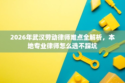 2026年武汉劳动律师难点全解析，本地专业律师怎么选不踩坑