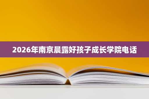 2026年南京晨露好孩子成长学院电话 2026年南京晨露好孩子成长学院电话