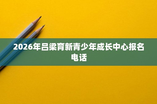 2026年吕梁育新青少年成长中心报名电话 2026年吕梁育新青少年成长中心报名电话
