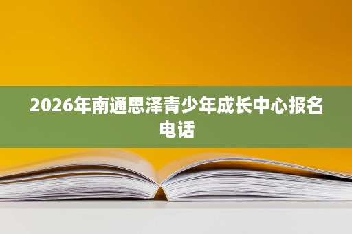 2026年南通思泽青少年成长中心报名电话 2026年南通思泽青少年成长中心报名电话