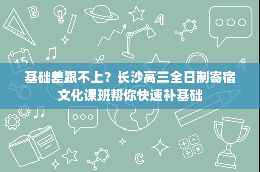基础差跟不上？长沙高三全日制寄宿文化课班帮你快速补基础