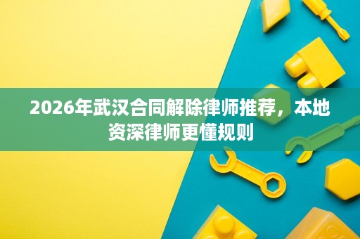 2026年武汉合同解除律师推荐，本地资深律师更懂规则