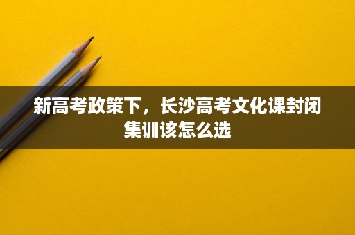 新高考政策下,长沙高考文化课封闭集训该怎么选 新高考政策下,长沙高考文化课封闭集训该怎么选