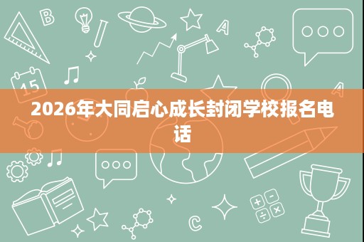 2026年大同启心成长封闭学校报名电话 2026年大同启心成长封闭学校报名电话