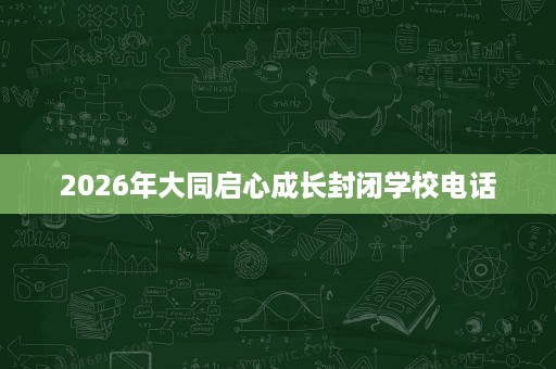 2026年大同启心成长封闭学校电话 2026年大同启心成长封闭学校电话