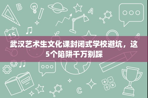 武汉艺术生文化课封闭式学校避坑,这5个陷阱千万别踩 武汉艺术生文化课封闭式学校避坑,这5个陷阱千万别踩