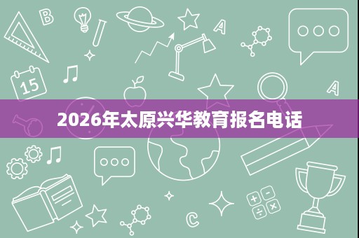 2026年太原兴华教育报名电话 2026年太原兴华教育报名电话