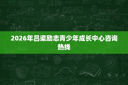 2026年吕梁励志青少年成长中心咨询热线 2026年吕梁励志青少年成长中心咨询热线