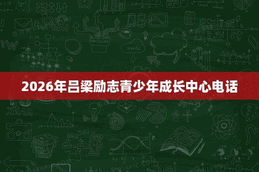 2026年吕梁励志青少年成长中心电话 2026年吕梁励志青少年成长中心电话