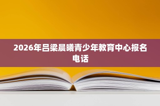2026年吕梁晨曦青少年教育中心报名电话 2026年吕梁晨曦青少年教育中心报名电话