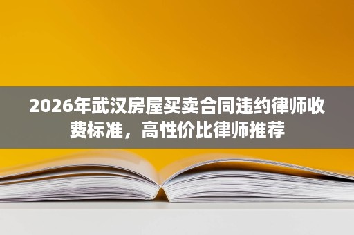 2026年武汉房屋买卖合同违约律师收费标准，高性价比律师推荐
