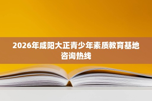 2026年咸阳大正青少年素质教育基地咨询热线 2026年咸阳大正青少年素质教育基地咨询热线