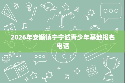 2026年安顺镇宁宁诚青少年基地报名电话 2026年安顺镇宁宁诚青少年基地报名电话