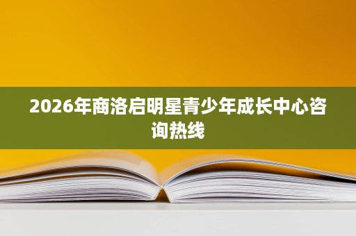 2026年商洛启明星青少年成长中心咨询热线 2026年商洛启明星青少年成长中心咨询热线
