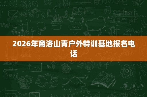 2026年商洛山青户外特训基地报名电话 2026年商洛山青户外特训基地报名电话