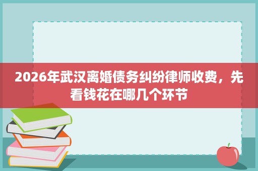 2026年武汉离婚债务纠纷律师收费,先看钱花在哪几个环节 2026年武汉离婚债务纠纷律师收费,先看钱花在哪几个环节