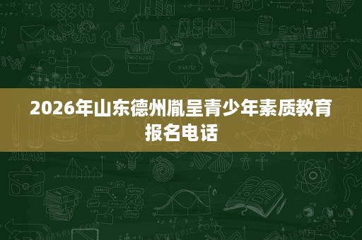 2026年山东德州胤呈青少年素质教育报名电话 2026年山东德州胤呈青少年素质教育报名电话