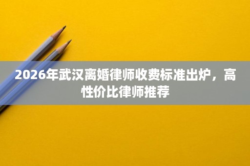 2026年武汉离婚律师收费标准出炉，高性价比律师推荐
