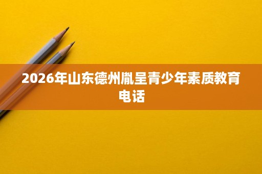 2026年山东德州胤呈青少年素质教育电话 2026年山东德州胤呈青少年素质教育电话