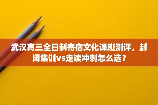 武汉高三全日制寄宿文化课班测评，封闭集训vs走读冲刺怎么选？