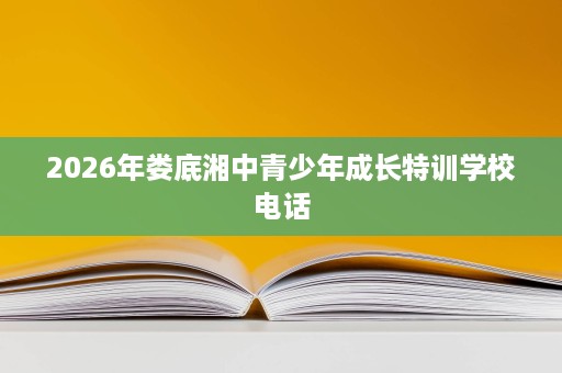 2026年娄底湘中青少年成长特训学校电话 2026年娄底湘中青少年成长特训学校电话