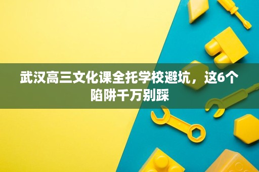 武汉高三文化课全托学校避坑,这6个陷阱千万别踩 武汉高三文化课全托学校避坑,这6个陷阱千万别踩