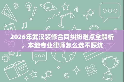2026年武汉装修合同纠纷难点全解析，本地专业律师怎么选不踩坑