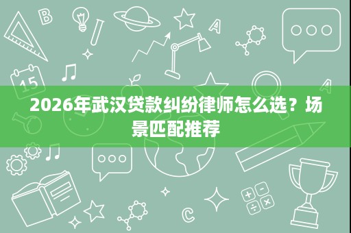 2026年武汉贷款纠纷律师怎么选?场景匹配推荐 2026年武汉贷款纠纷律师怎么选?场景匹配推荐