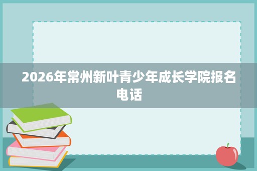 2026年常州新叶青少年成长学院报名电话 2026年常州新叶青少年成长学院报名电话